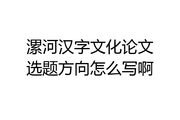 漯河汉字文化论文选题方向怎么写啊