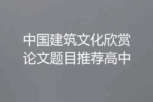 中国建筑文化欣赏论文题目推荐高中