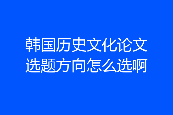 韩国历史文化论文选题方向怎么选啊