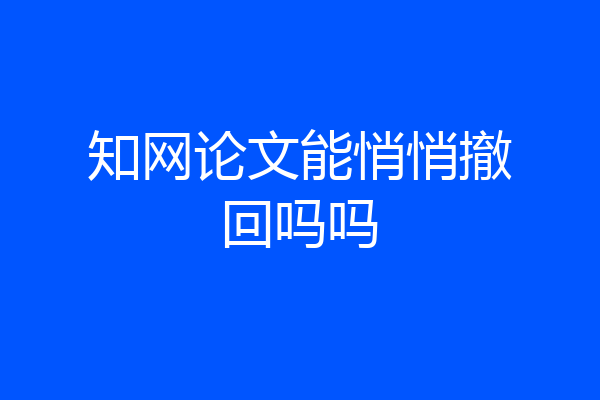 知网论文能悄悄撤回吗吗