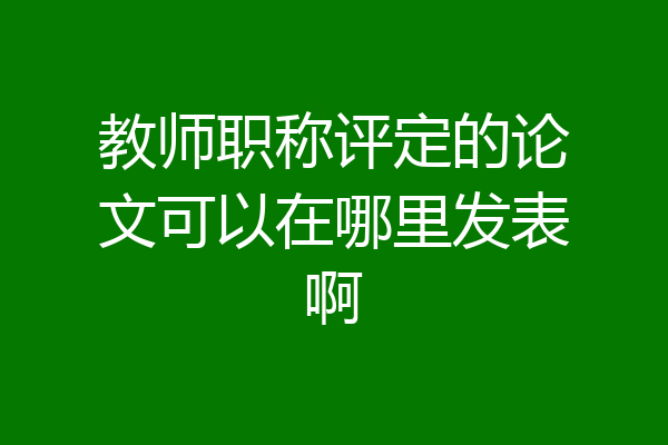 教师职称评定的论文可以在哪里发表啊