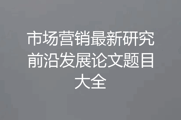 市场营销最新研究前沿发展论文题目大全