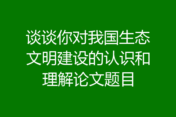 谈谈你对我国生态文明建设的认识和理解论文题目