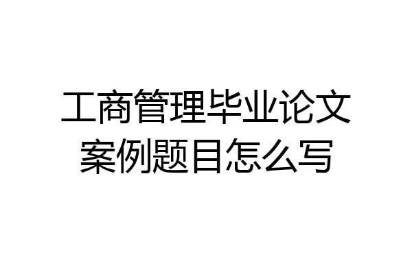 工商管理毕业论文案例题目怎么写