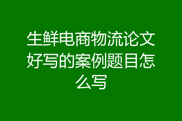 生鲜电商物流论文好写的案例题目怎么写