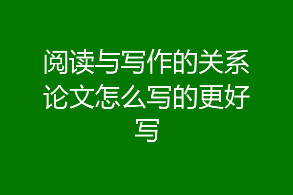 阅读与写作的关系论文怎么写的更好写