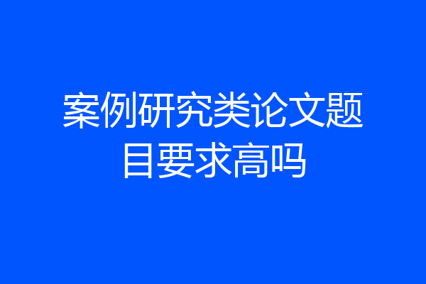 案例研究类论文题目要求高吗