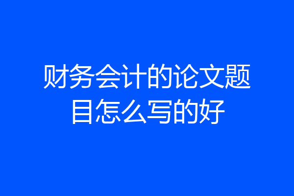 财务会计的论文题目怎么写的好