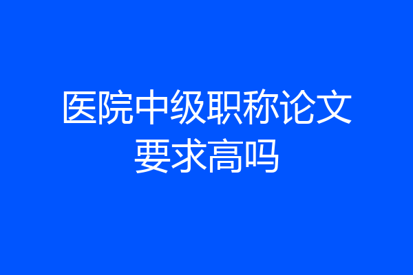 医院中级职称论文要求高吗
