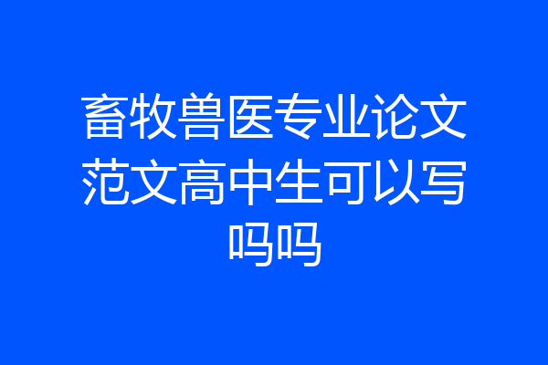 畜牧兽医专业论文范文高中生可以写吗吗