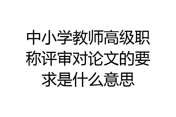 中小学教师高级职称评审对论文的要求是什么意思