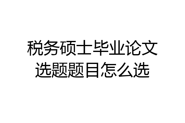 税务硕士毕业论文选题题目怎么选