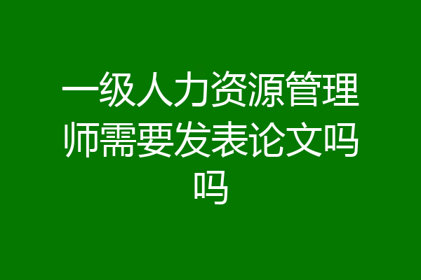 一级人力资源管理师需要发表论文吗吗
