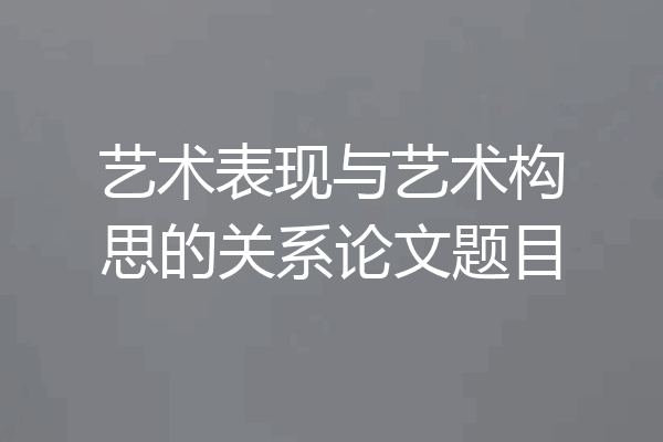 艺术表现与艺术构思的关系论文题目