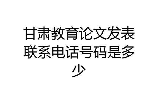 甘肃教育论文发表联系电话号码是多少