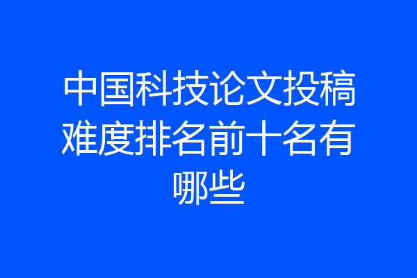 中国科技论文投稿难度排名前十名有哪些