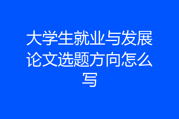 大学生就业与发展论文选题方向怎么写