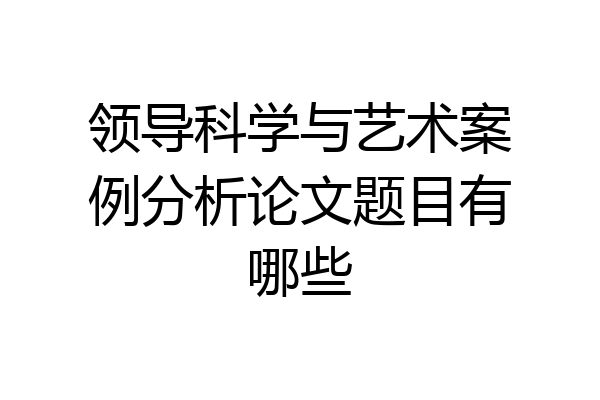 领导科学与艺术案例分析论文题目有哪些
