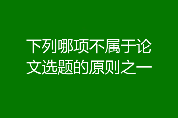 下列哪项不属于论文选题的原则之一
