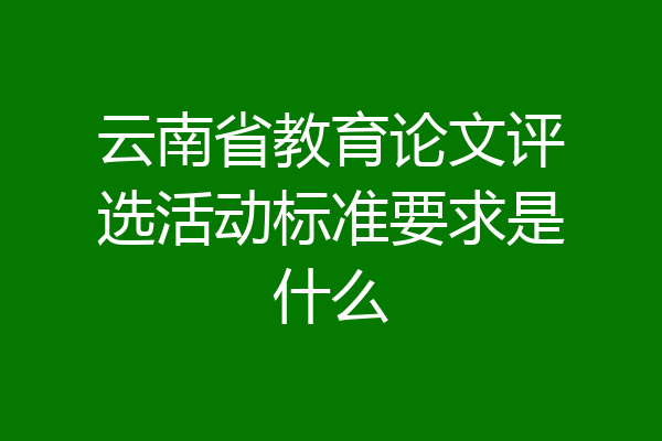 云南省教育论文评选活动标准要求是什么