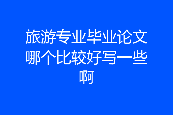 旅游专业毕业论文哪个比较好写一些啊