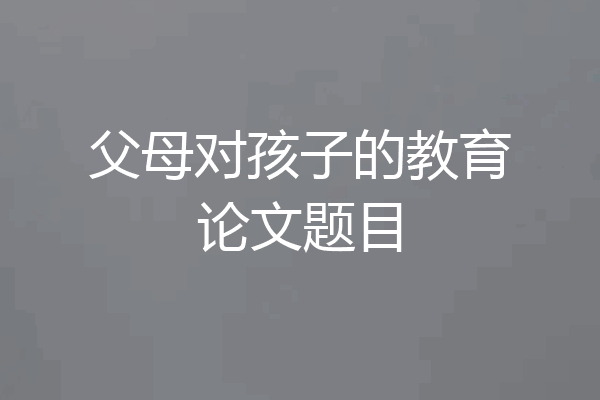父母对孩子的教育论文题目