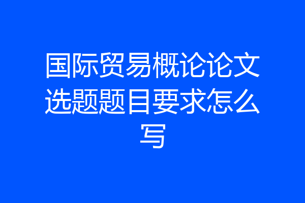 国际贸易概论论文选题题目要求怎么写