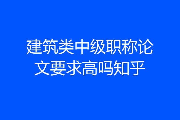 建筑类中级职称论文要求高吗知乎