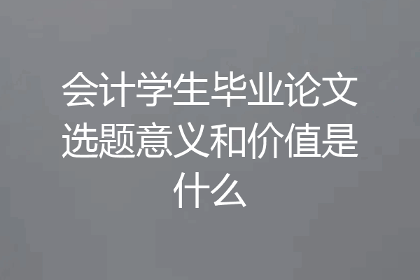 会计学生毕业论文选题意义和价值是什么