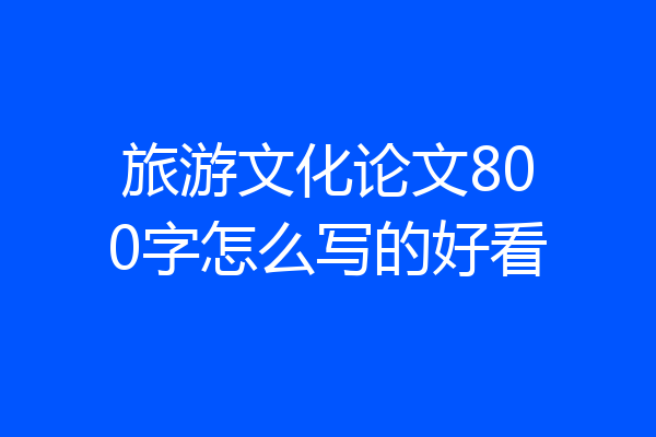 旅游文化论文800字怎么写的好看