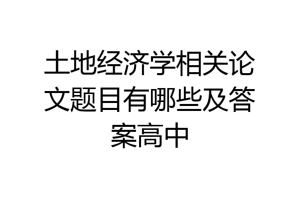 土地经济学相关论文题目有哪些及答案高中