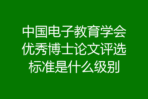 中国电子教育学会优秀博士论文评选标准是什么级别