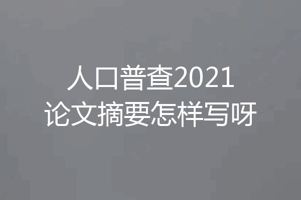 人口普查2021论文摘要怎样写呀