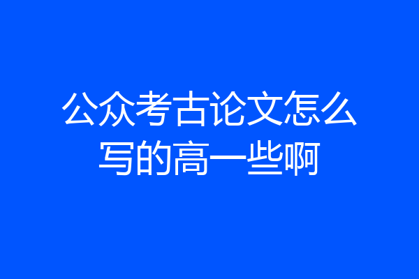 公众考古论文怎么写的高一些啊