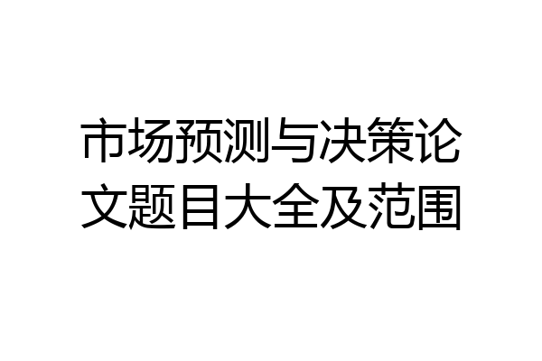 市场预测与决策论文题目大全及范围