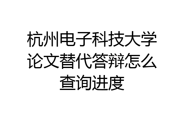 杭州电子科技大学论文替代答辩怎么查询进度