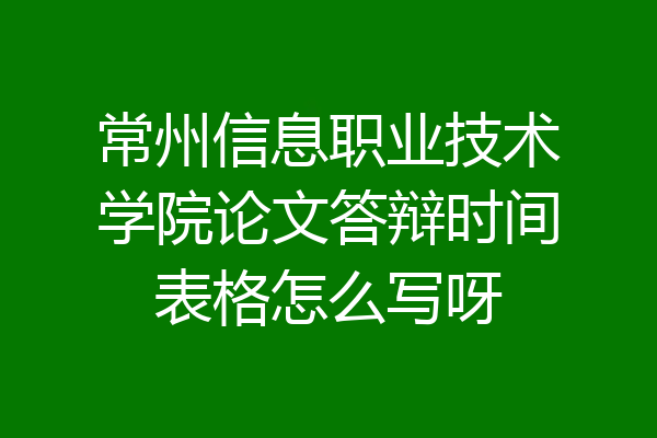 常州信息职业技术学院论文答辩时间表格怎么写呀