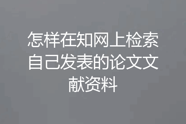 怎样在知网上检索自己发表的论文文献资料