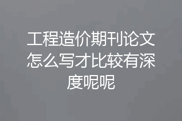 工程造价期刊论文怎么写才比较有深度呢呢