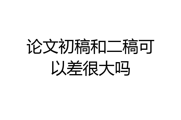 论文初稿和二稿可以差很大吗