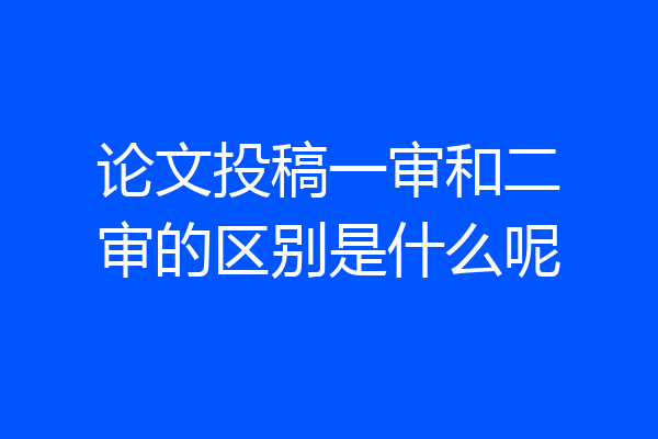 论文投稿一审和二审的区别是什么呢