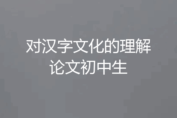 对汉字文化的理解论文初中生