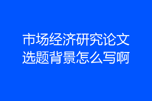 市场经济研究论文选题背景怎么写啊