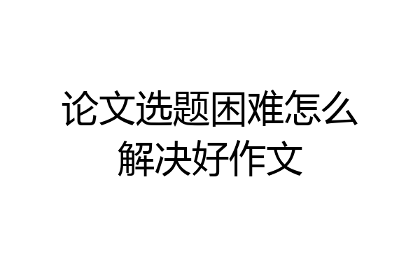 论文选题困难怎么解决好作文