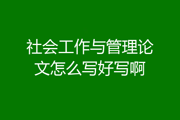 社会工作与管理论文怎么写好写啊