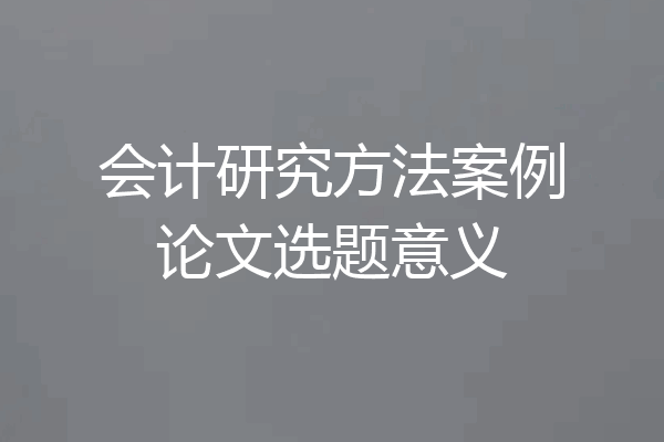 会计研究方法案例论文选题意义
