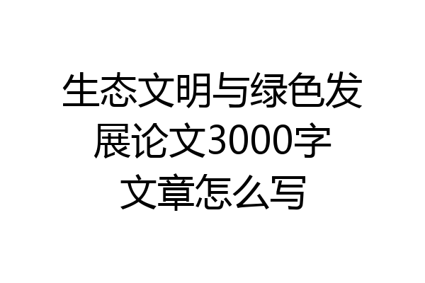 生态文明与绿色发展论文3000字文章怎么写