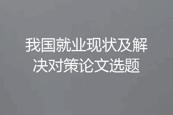 我国就业现状及解决对策论文选题