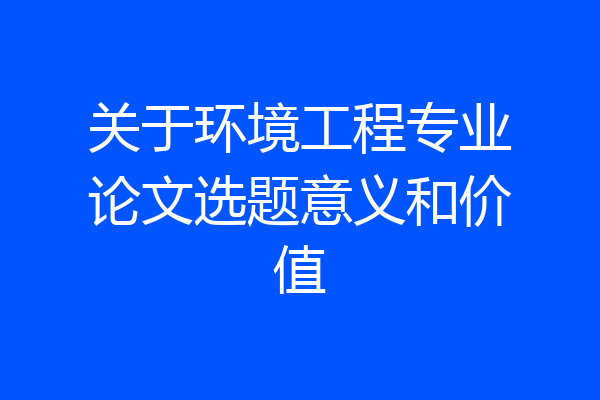 关于环境工程专业论文选题意义和价值