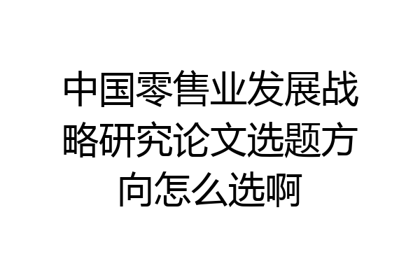 中国零售业发展战略研究论文选题方向怎么选啊